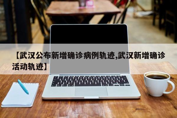 【武汉公布新增确诊病例轨迹,武汉新增确诊活动轨迹】