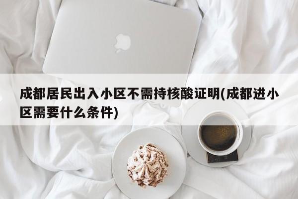 成都居民出入小区不需持核酸证明(成都进小区需要什么条件)