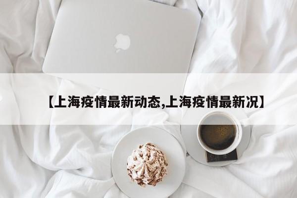 【上海疫情最新动态,上海疫情最新况】