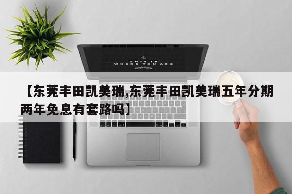 【东莞丰田凯美瑞,东莞丰田凯美瑞五年分期两年免息有套路吗】