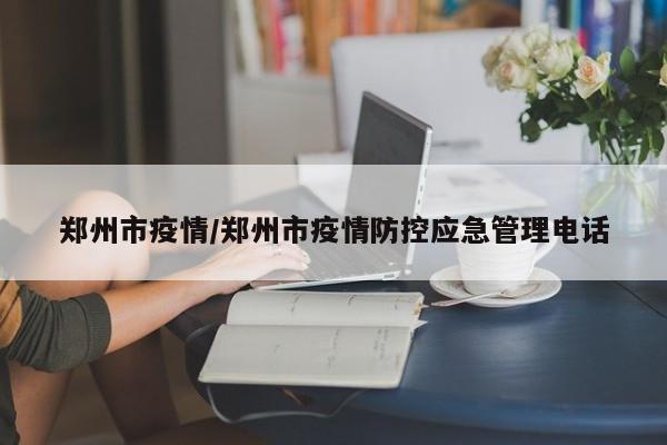 郑州市疫情/郑州市疫情防控应急管理电话