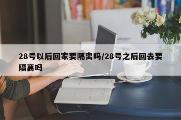 28号以后回家要隔离吗/28号之后回去要隔离吗