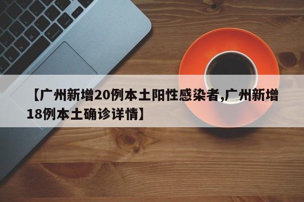【广州新增20例本土阳性感染者,广州新增18例本土确诊详情】