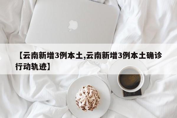 【云南新增3例本土,云南新增3例本土确诊行动轨迹】