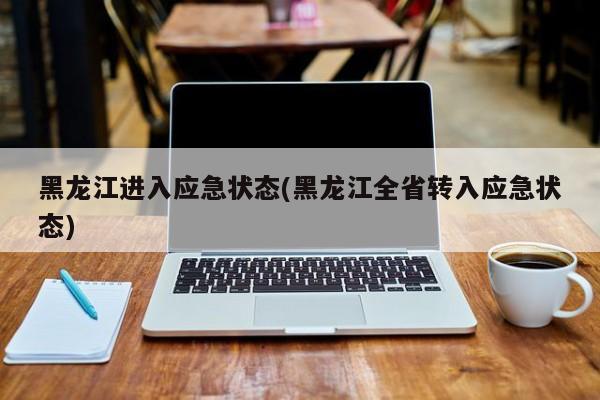 黑龙江进入应急状态(黑龙江全省转入应急状态)