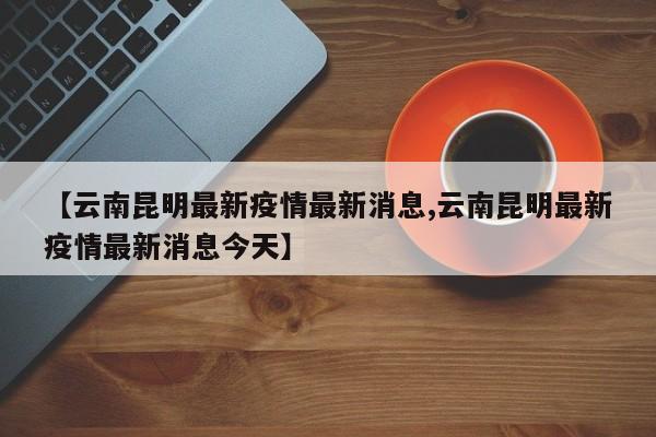 【云南昆明最新疫情最新消息,云南昆明最新疫情最新消息今天】