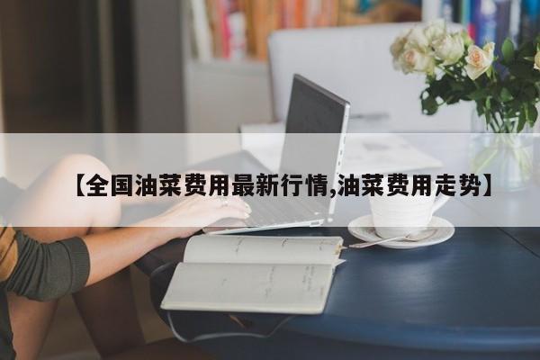 【全国油菜费用最新行情,油菜费用走势】