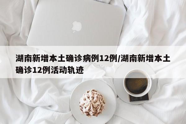 湖南新增本土确诊病例12例/湖南新增本土确诊12例活动轨迹