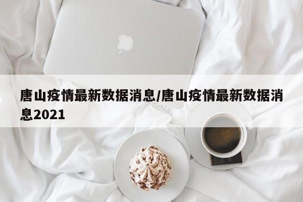唐山疫情最新数据消息/唐山疫情最新数据消息2021