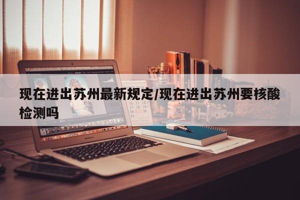 现在进出苏州最新规定/现在进出苏州要核酸检测吗