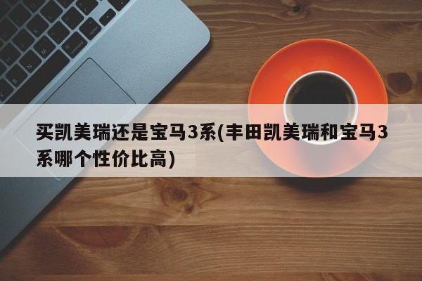 买凯美瑞还是宝马3系(丰田凯美瑞和宝马3系哪个性价比高)