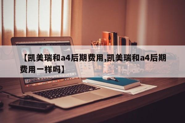 【凯美瑞和a4后期费用,凯美瑞和a4后期费用一样吗】