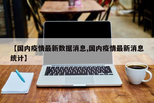 【国内疫情最新数据消息,国内疫情最新消息统计】