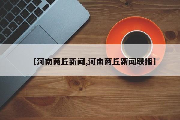 【河南商丘新闻,河南商丘新闻联播】