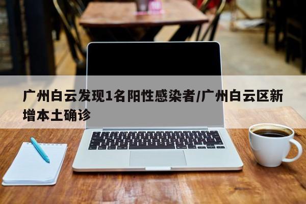 广州白云发现1名阳性感染者/广州白云区新增本土确诊