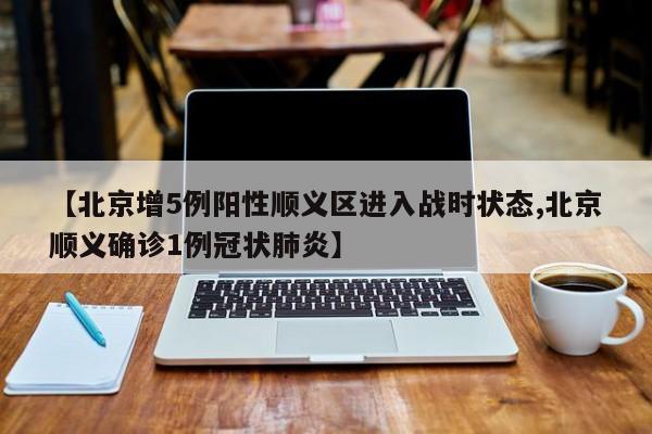 【北京增5例阳性顺义区进入战时状态,北京顺义确诊1例冠状肺炎】