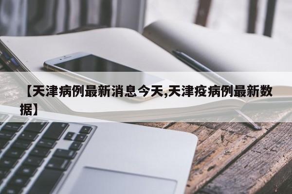 【天津病例最新消息今天,天津疫病例最新数据】