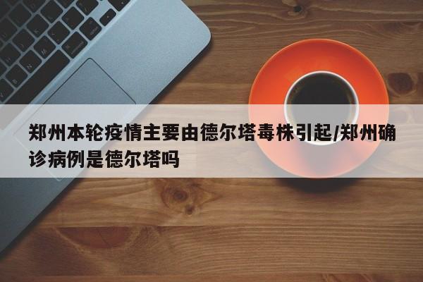 郑州本轮疫情主要由德尔塔毒株引起/郑州确诊病例是德尔塔吗