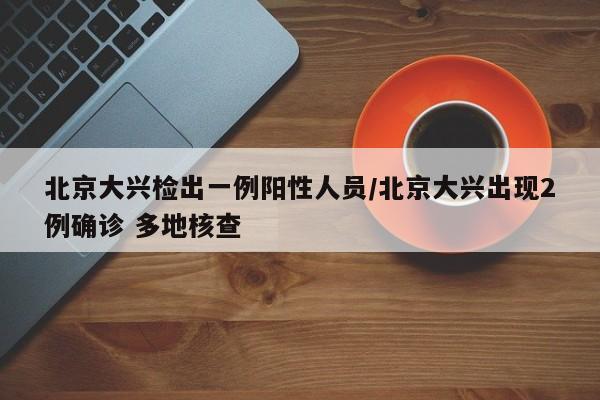 北京大兴检出一例阳性人员/北京大兴出现2例确诊 多地核查