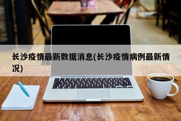 长沙疫情最新数据消息(长沙疫情病例最新情况)