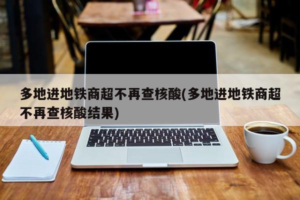 多地进地铁商超不再查核酸(多地进地铁商超不再查核酸结果)