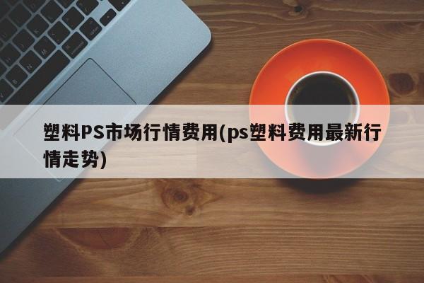 塑料PS市场行情费用(ps塑料费用最新行情走势)