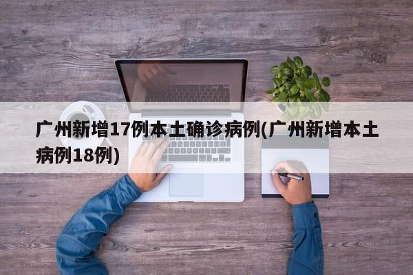 广州新增17例本土确诊病例(广州新增本土病例18例)