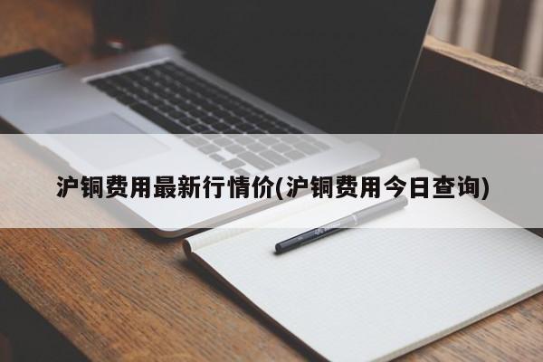 沪铜费用最新行情价(沪铜费用今日查询)