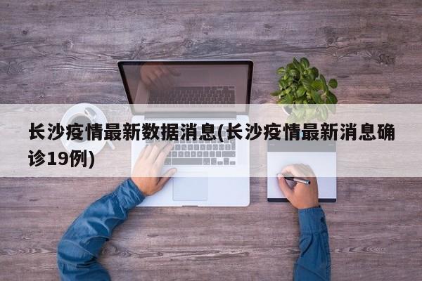 长沙疫情最新数据消息(长沙疫情最新消息确诊19例)
