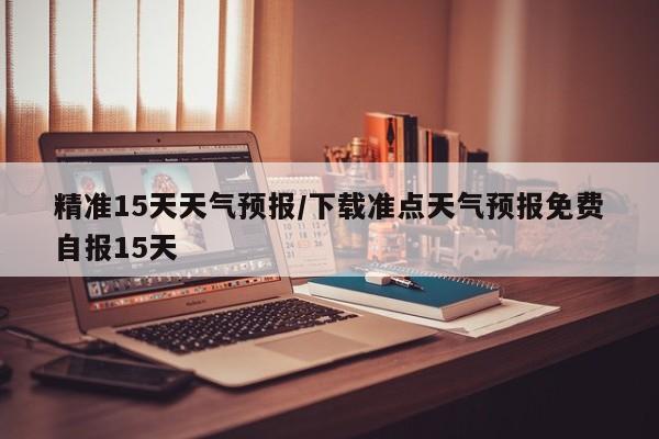 精准15天天气预报/下载准点天气预报免费自报15天