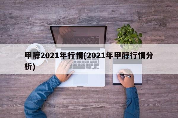 甲醇2021年行情(2021年甲醇行情分析)