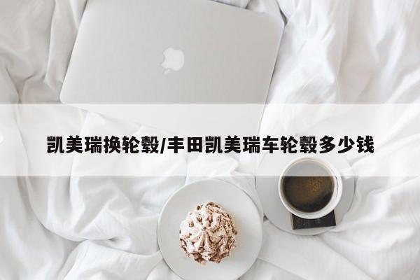 凯美瑞换轮毂/丰田凯美瑞车轮毂多少钱