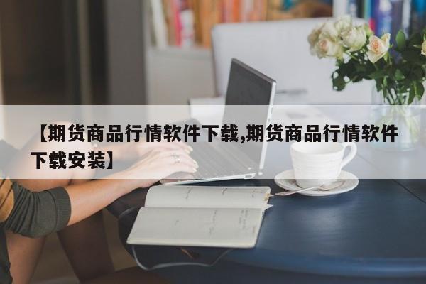 【期货商品行情软件下载,期货商品行情软件下载安装】