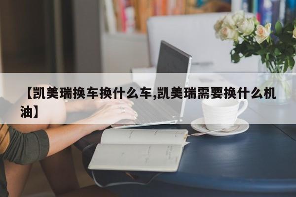 【凯美瑞换车换什么车,凯美瑞需要换什么机油】