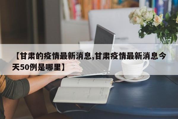 【甘肃的疫情最新消息,甘肃疫情最新消息今天50例是哪里】