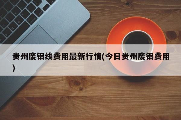 贵州废铝线费用最新行情(今日贵州废铝费用)