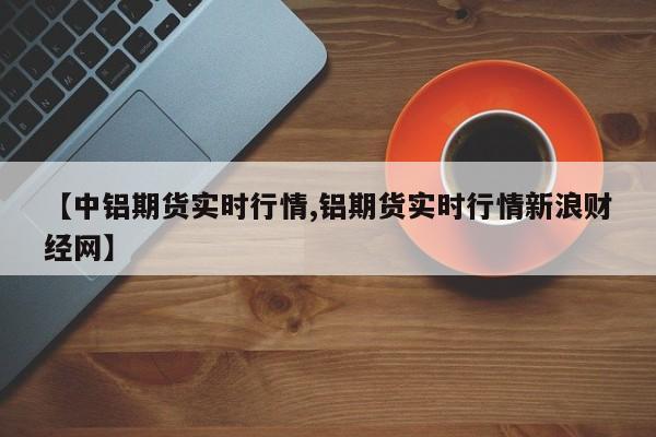 【中铝期货实时行情,铝期货实时行情新浪财经网】