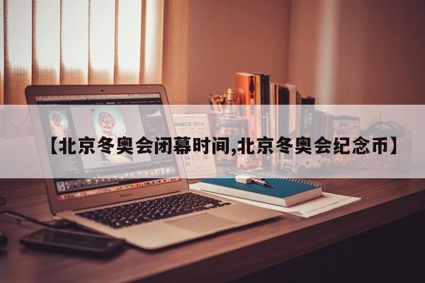 【北京冬奥会闭幕时间,北京冬奥会纪念币】