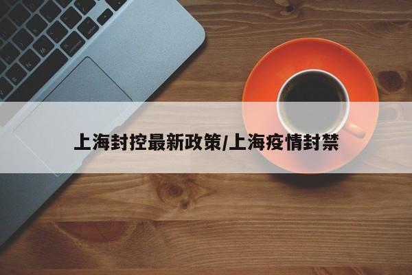 上海封控最新政策/上海疫情封禁