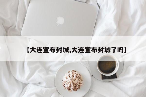 【大连宣布封城,大连宣布封城了吗】