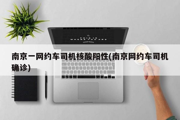 南京一网约车司机核酸阳性(南京网约车司机确诊)