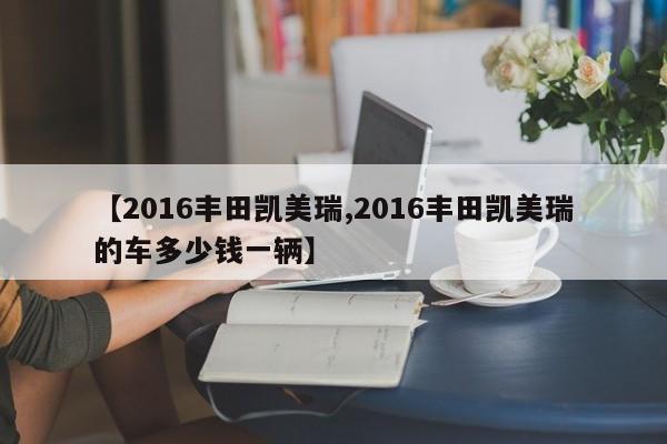 【2016丰田凯美瑞,2016丰田凯美瑞的车多少钱一辆】