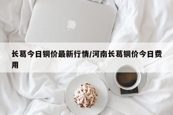 长葛今日铜价最新行情/河南长葛铜价今日费用