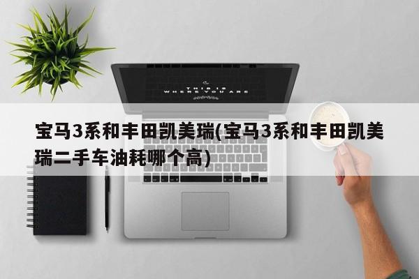 宝马3系和丰田凯美瑞(宝马3系和丰田凯美瑞二手车油耗哪个高)