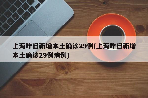 上海昨日新增本土确诊29例(上海昨日新增本土确诊29例病例)
