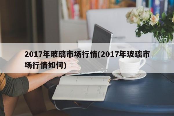 2017年玻璃市场行情(2017年玻璃市场行情如何)