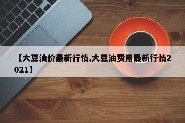 【大豆油价最新行情,大豆油费用最新行情2021】