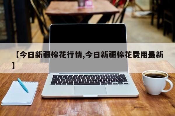 【今日新疆棉花行情,今日新疆棉花费用最新】