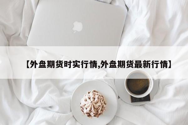 【外盘期货时实行情,外盘期货最新行情】