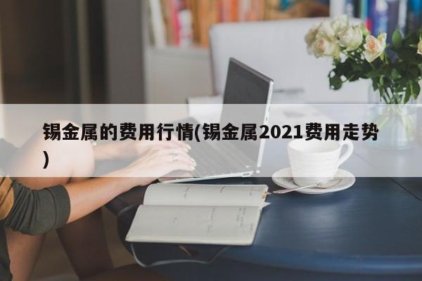 锡金属的费用行情(锡金属2021费用走势)